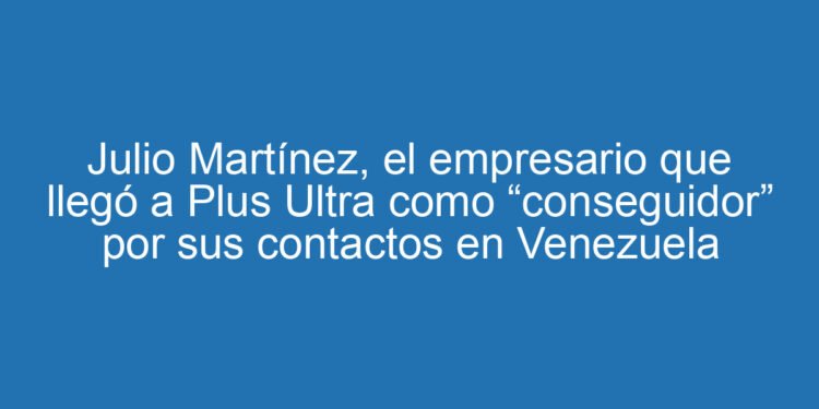 Julio Martínez, el empresario que llegó a Plus Ultra como “conseguidor” por sus contactos en Venezuela