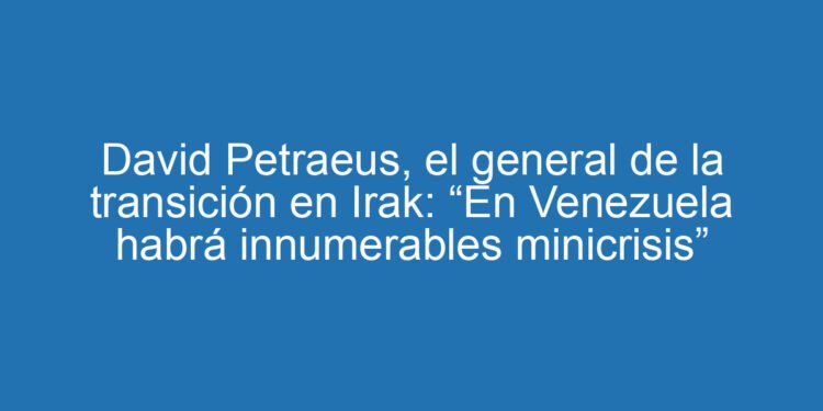 David Petraeus, el general de la transición en Irak: “En Venezuela habrá innumerables minicrisis”