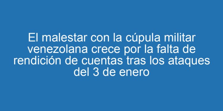 El malestar con la cúpula militar venezolana crece por la falta de rendición de cuentas tras los ataques del 3 de enero