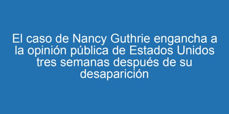 El caso de Nancy Guthrie engancha a la opinión pública de Estados Unidos tres semanas después de su desaparición