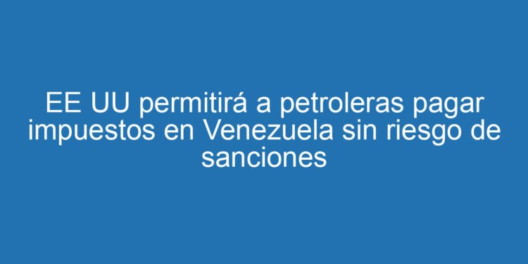 EE UU permitirá a petroleras pagar impuestos en Venezuela sin riesgo de sanciones