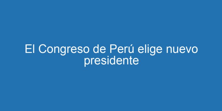 El Congreso de Perú elige nuevo presidente