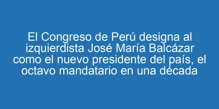 El Congreso de Perú designa al izquierdista José María Balcázar como el nuevo presidente del país, el octavo mandatario en una década