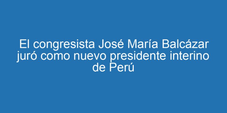 El congresista José María Balcázar juró como nuevo presidente interino de Perú