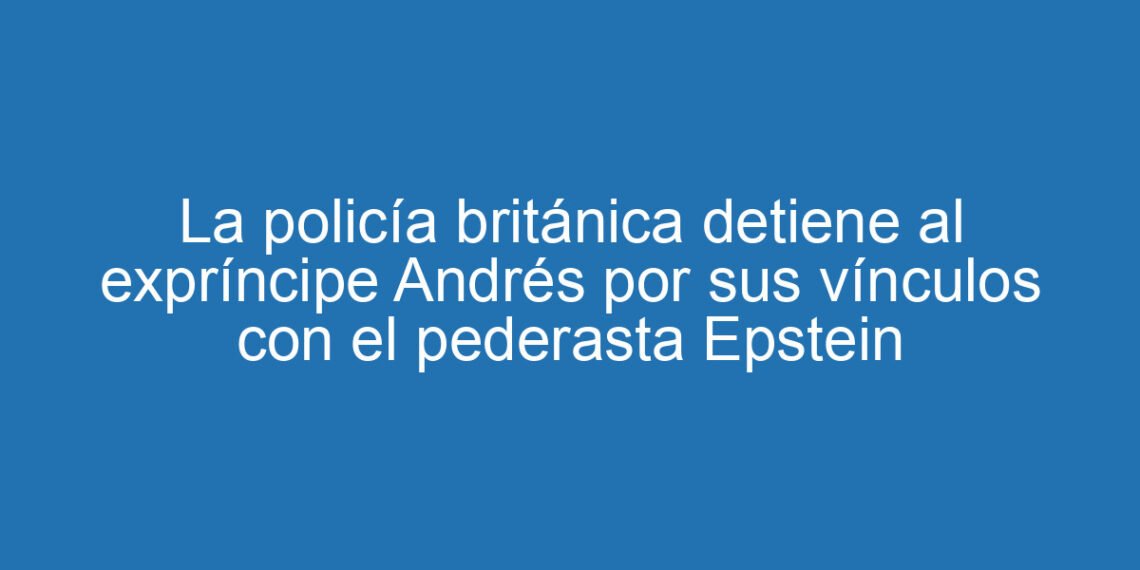 La policía británica detiene al expríncipe Andrés por sus vínculos con el pederasta Epstein
