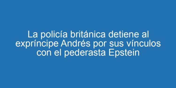 La policía británica detiene al expríncipe Andrés por sus vínculos con el pederasta Epstein