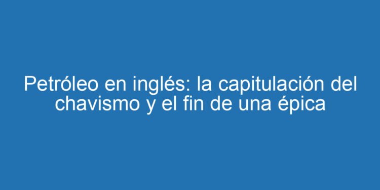 Petróleo en inglés: la capitulación del chavismo y el fin de una épica
