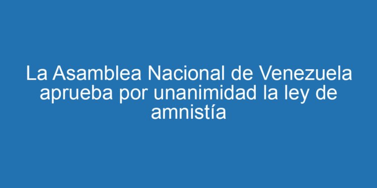 La Asamblea Nacional de Venezuela aprueba por unanimidad la ley de amnistía