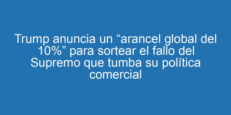 Trump anuncia un “arancel global del 10%” para sortear el fallo del Supremo que tumba su política comercial