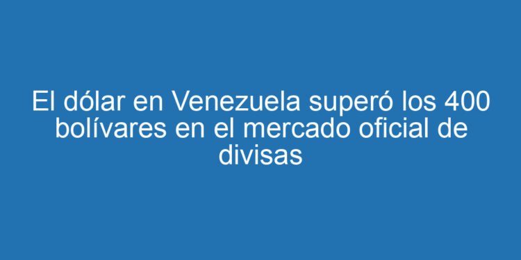 El dólar en Venezuela superó los 400 bolívares en el mercado oficial de divisas