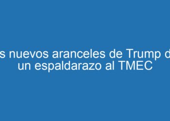 Los nuevos aranceles de Trump dan un espaldarazo al TMEC