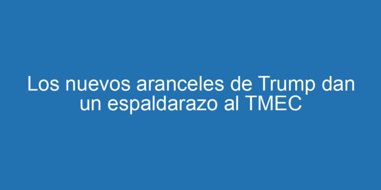 Los nuevos aranceles de Trump dan un espaldarazo al TMEC