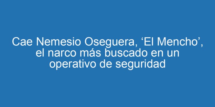 Cae Nemesio Oseguera, ‘El Mencho’, el narco más buscado en un operativo de seguridad