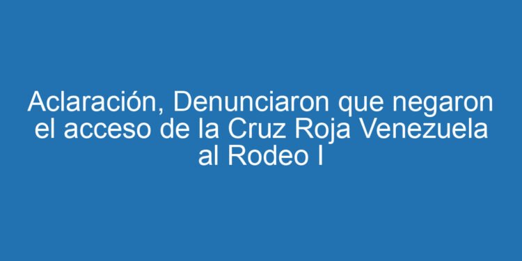 Aclaración, Denunciaron que negaron el acceso de la Cruz Roja Venezuela al Rodeo I