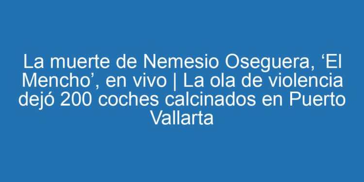 La muerte de Nemesio Oseguera, ‘El Mencho’, en vivo | La ola de violencia dejó 200 coches calcinados en Puerto Vallarta
