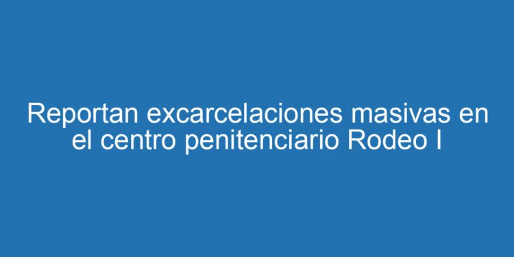 Reportan excarcelaciones masivas en el centro penitenciario Rodeo I