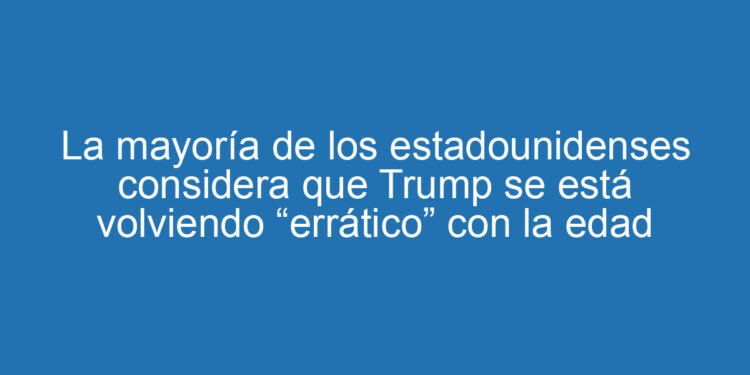 La mayoría de los estadounidenses considera que Trump se está volviendo “errático” con la edad