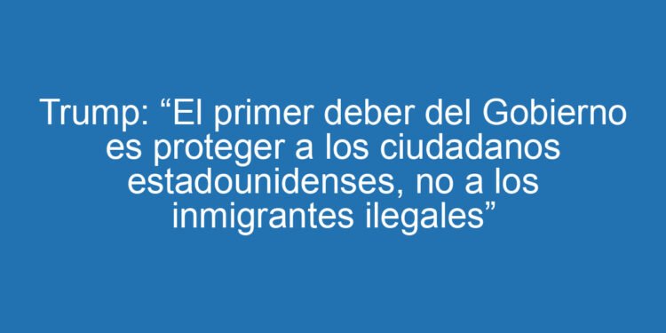 Trump: “El primer deber del Gobierno es proteger a los ciudadanos estadounidenses, no a los inmigrantes ilegales”