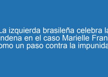 La izquierda brasileña celebra la condena en el caso Marielle Franco como un paso contra la impunidad