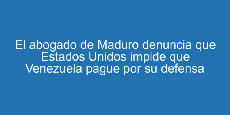 El abogado de Maduro denuncia que Estados Unidos impide que Venezuela pague por su defensa