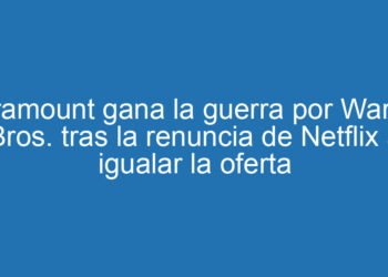 Paramount gana la guerra por Warner Bros. tras la renuncia de Netflix a igualar la oferta