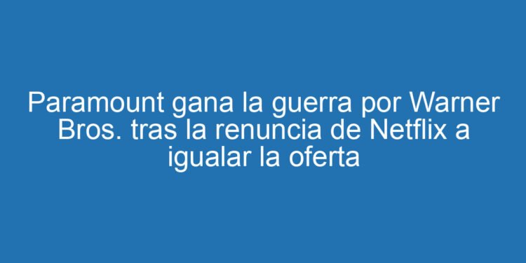 Paramount gana la guerra por Warner Bros. tras la renuncia de Netflix a igualar la oferta