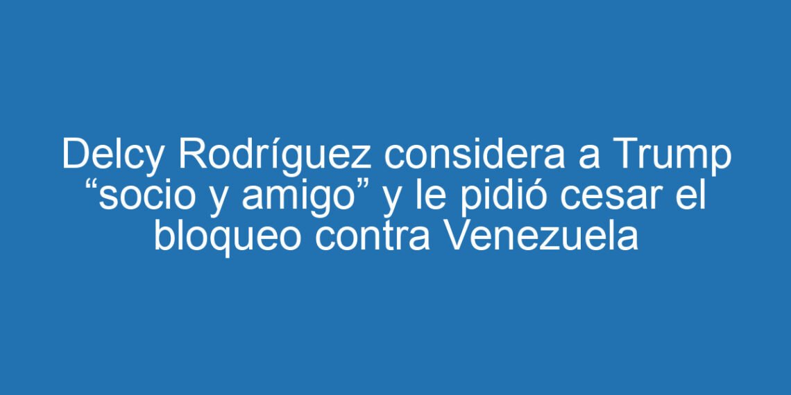 Delcy Rodríguez considera a Trump “socio y amigo” y le pidió cesar el bloqueo contra Venezuela