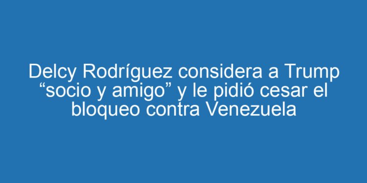 Delcy Rodríguez considera a Trump “socio y amigo” y le pidió cesar el bloqueo contra Venezuela