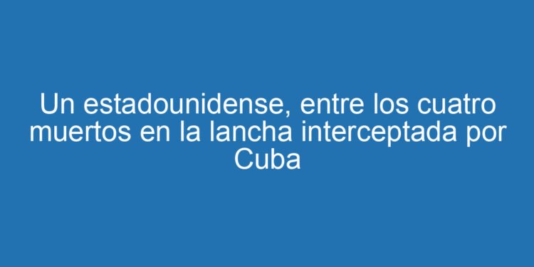 Un estadounidense, entre los cuatro muertos en la lancha interceptada por Cuba