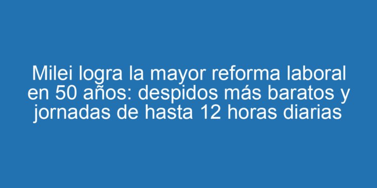 Milei logra la mayor reforma laboral en 50 años: despidos más baratos y jornadas de hasta 12 horas diarias