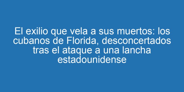 El exilio que vela a sus muertos: los cubanos de Florida, desconcertados tras el ataque a una lancha estadounidense
